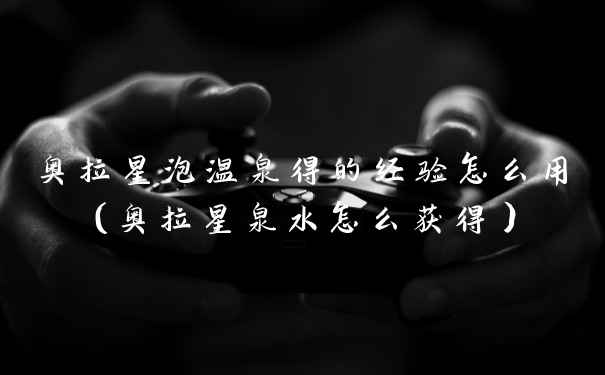 奥拉星泡温泉得的经验怎么用(奥拉星泉水怎么获得)