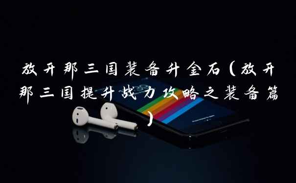 放开那三国装备升金石（放开那三国提升战力攻略之装备篇）