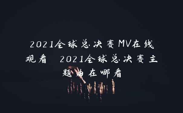 2021全球总决赛MV在线观看 2021全球总决赛主题曲在哪看
