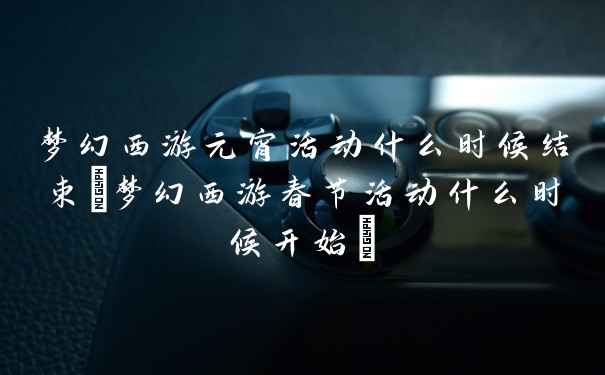 梦幻西游元宵活动什么时候结束(梦幻西游春节活动什么时候开始)
