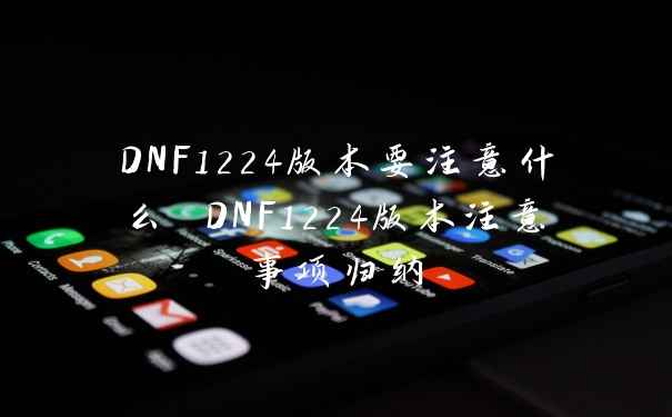 DNF1224版本要注意什么 DNF1224版本注意事项归纳