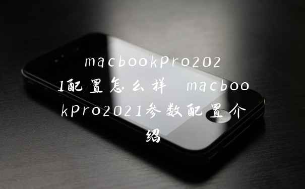 macbookpro2021配置怎么样 macbookpro2021参数配置介绍