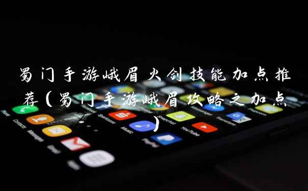 蜀门手游峨眉火剑技能加点推荐(蜀门手游峨眉攻略之加点)