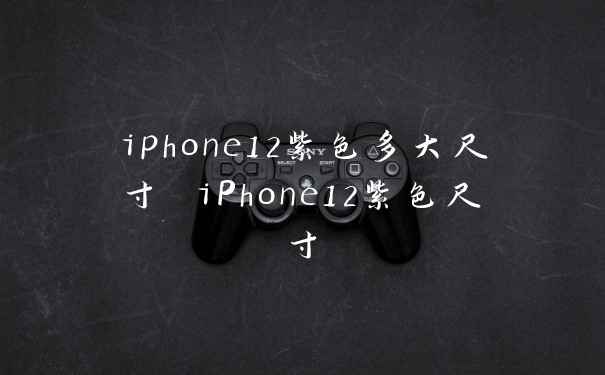 iphone12紫色多大尺寸 iPhone12紫色尺寸