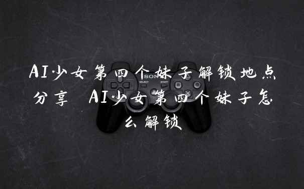 AI少女第四个妹子解锁地点分享 AI少女第四个妹子怎么解锁