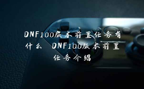 DNF100版本前置任务有什么 DNF100版本前置任务介绍