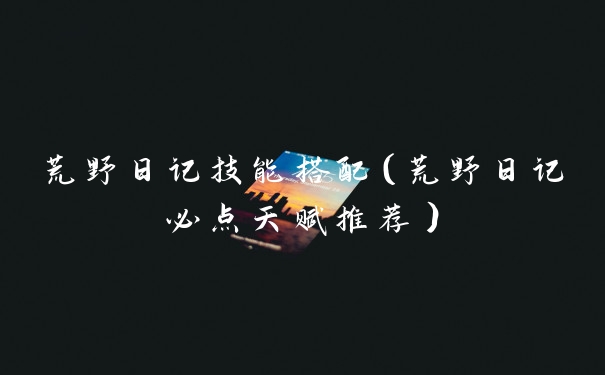 荒野日记技能搭配(荒野日记必点天赋推荐)