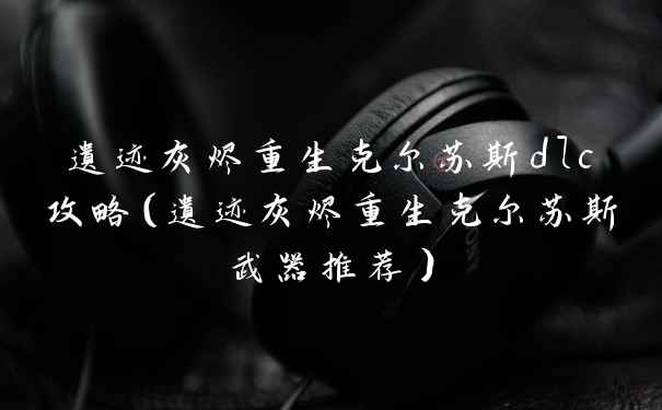 遗迹灰烬重生克尔苏斯dlc攻略（遗迹灰烬重生克尔苏斯武器推荐）