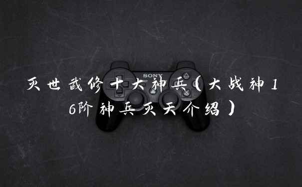 灭世武修十大神兵（大战神16阶神兵灭天介绍）