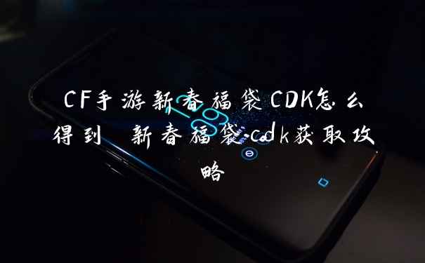 CF手游新春福袋CDK怎么得到 新春福袋cdk获取攻略