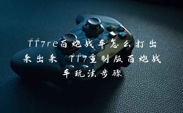 ff7re百炮战车怎么打出来出来 ff7重制版百炮战车玩法步骤