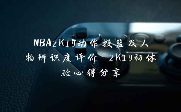NBA2K19动作投篮及人物辨识度评价 2K19初体验心得分享