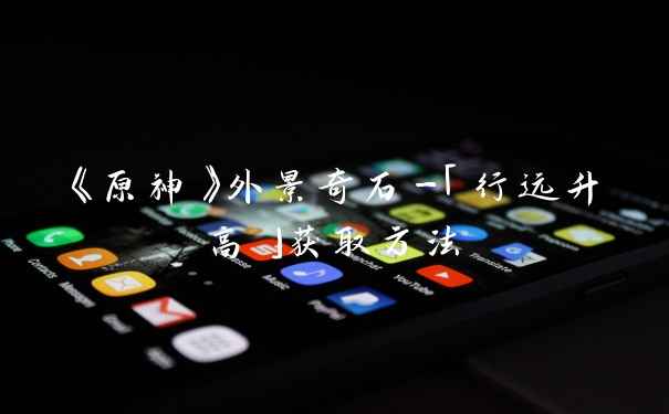 《原神》外景奇石-「行远升高」获取方法