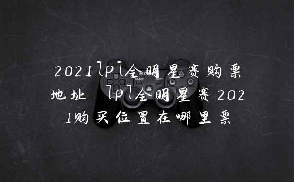 2021lpl全明星赛购票地址 lpl全明星赛2021购买位置在哪里票