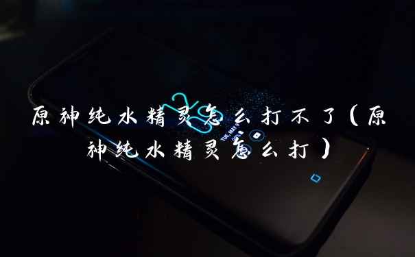 原神纯水精灵怎么打不了(原神纯水精灵怎么打)
