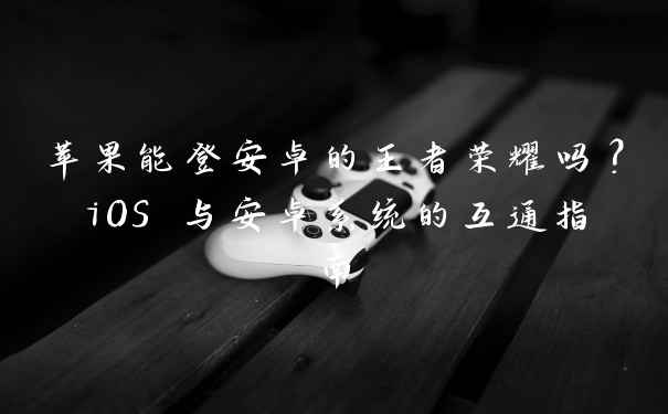 苹果能登安卓的王者荣耀吗?iOS 与安卓系统的互通指南