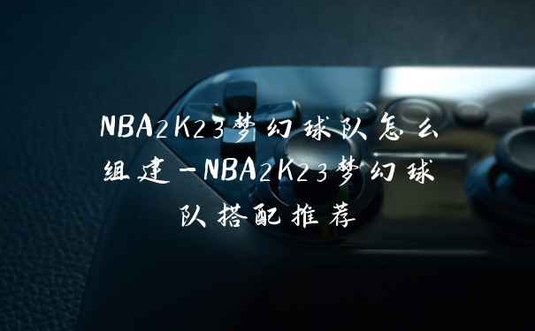 NBA2K23梦幻球队怎么组建-NBA2K23梦幻球队搭配推荐