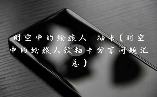 时空中的绘旅人 抽卡(时空中的绘旅人预抽卡分享问题汇总)