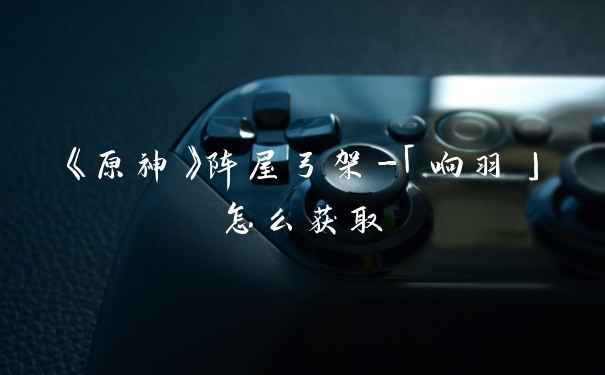 《原神》阵屋弓架-「响羽」怎么获取