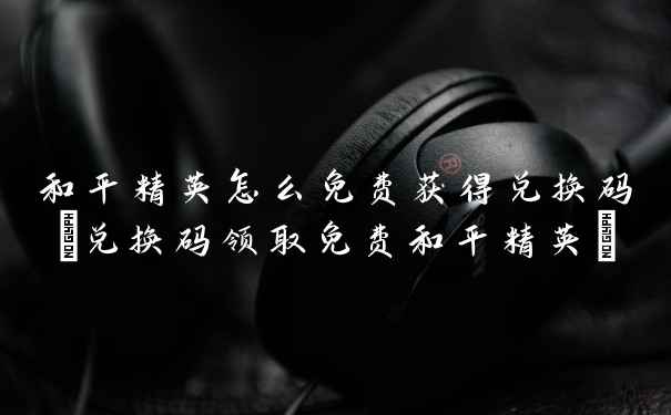 和平精英怎么免费获得兑换码(兑换码领取免费和平精英)