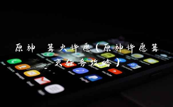 原神 篝火许愿（原神许愿篝火任务攻略）