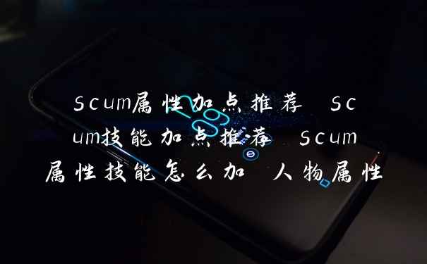 scum属性加点推荐 scum技能加点推荐 scum属性技能怎么加 人物属性