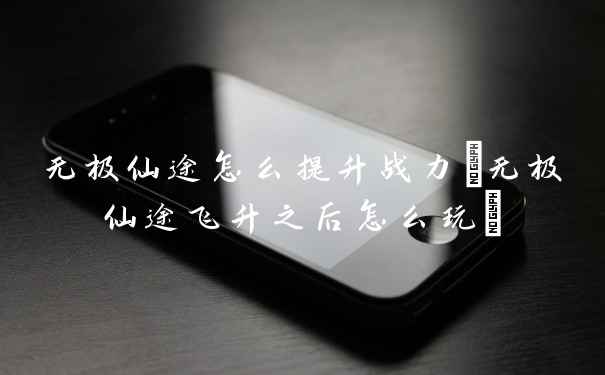 无极仙途怎么提升战力(无极仙途飞升之后怎么玩)