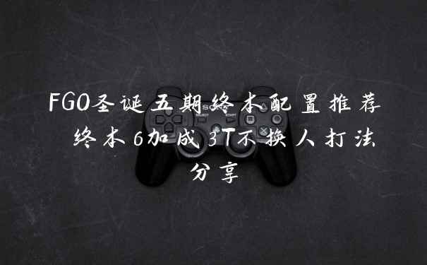 FGO圣诞五期终本配置推荐 终本6加成3T不换人打法分享