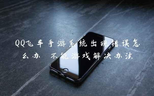 QQ飞车手游系统出现错误怎么办 不能游戏解决办法