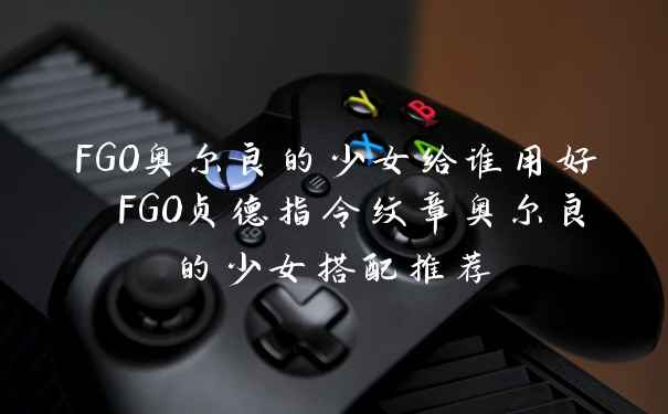 FGO奥尔良的少女给谁用好 FGO贞德指令纹章奥尔良的少女搭配推荐