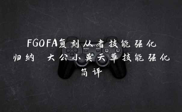 FGOFA复刻从者技能强化归纳 大公小莫天草技能强化简评
