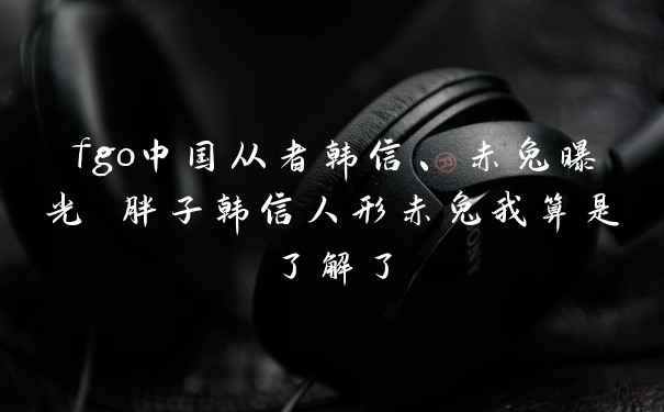 fgo中国从者韩信、赤兔曝光 胖子韩信人形赤兔我算是了解了