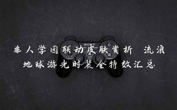 非人学园联动皮肤赏析 流浪地球游光时装全特效汇总