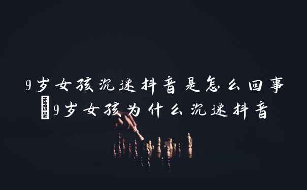 9岁女孩沉迷抖音是怎么回事_9岁女孩为什么沉迷抖音