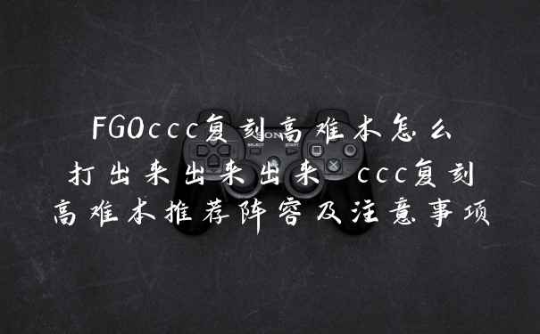 FGOccc复刻高难本怎么打出来出来出来 ccc复刻高难本推荐阵容及注意事项