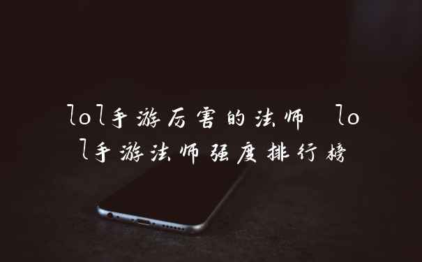 lol手游厉害的法师 lol手游法师强度排行榜