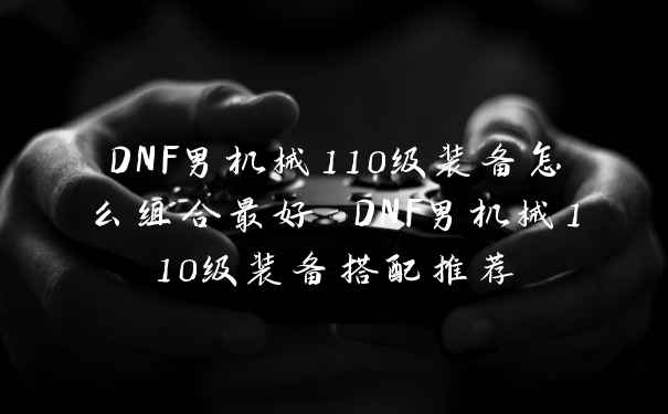 DNF男机械110级装备怎么组合最好 DNF男机械110级装备搭配推荐