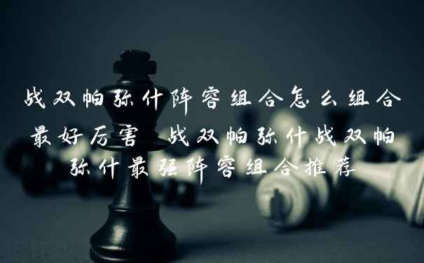 战双帕弥什阵容组合怎么组合最好厉害 战双帕弥什战双帕弥什最强阵容组合推荐