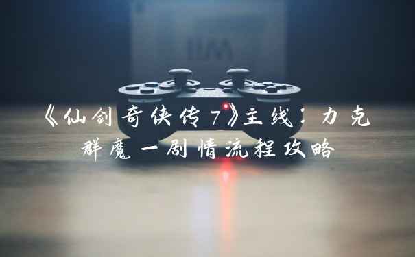 《仙剑奇侠传7》主线：力克群魔一剧情流程攻略