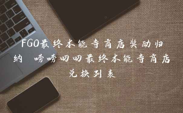 FGO最终本能寺商店奖励归纳 唠唠叨叨最终本能寺商店兑换列表