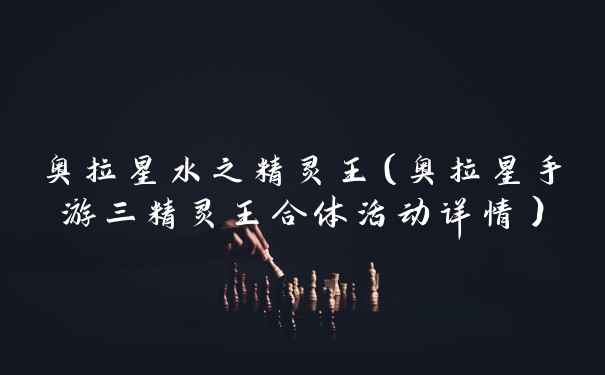 奥拉星水之精灵王（奥拉星手游三精灵王合体活动详情）