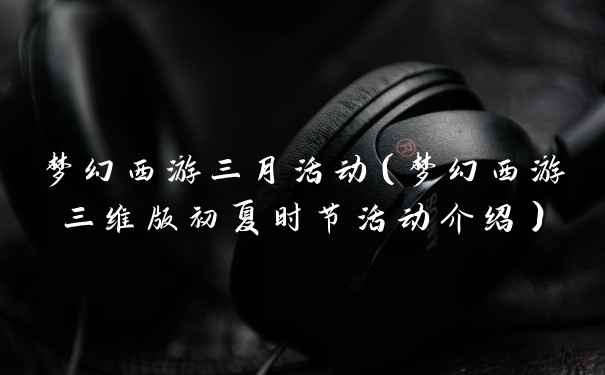 梦幻西游三月活动（梦幻西游三维版初夏时节活动介绍）