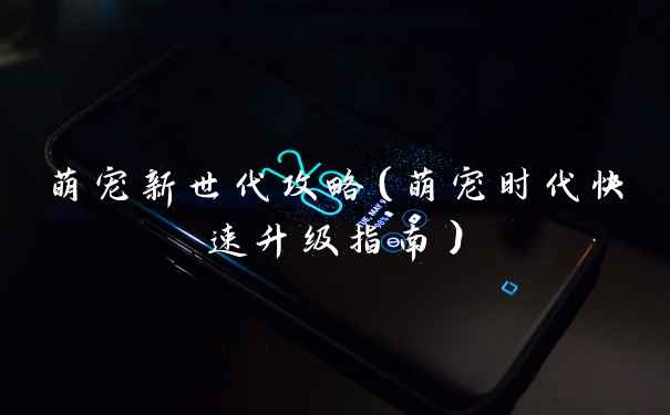 萌宠新世代攻略（萌宠时代快速升级指南）