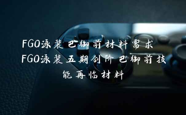 FGO泳装巴御前材料需求 FGO泳装五期剑阶巴御前技能再临材料