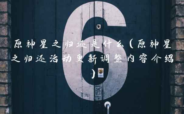 原神星之归还是什么（原神星之归还活动更新调整内容介绍）