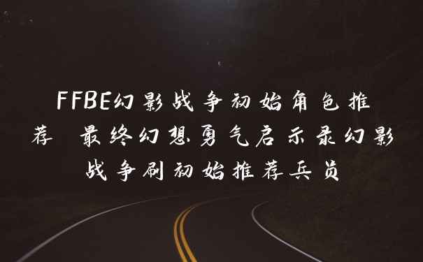 FFBE幻影战争初始角色推荐 最终幻想勇气启示录幻影战争刷初始推荐兵员
