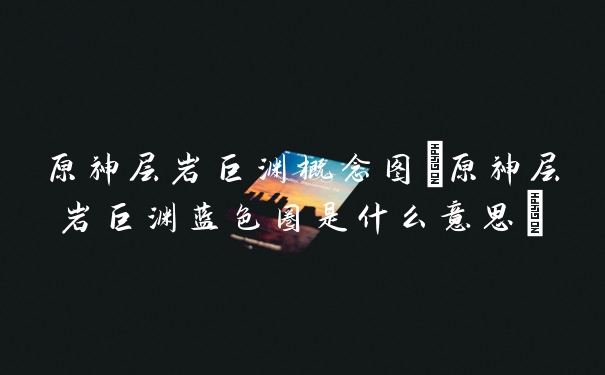 原神层岩巨渊概念图(原神层岩巨渊蓝色圈是什么意思)