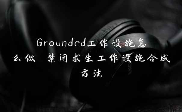 Grounded工作设施怎么做 禁闭求生工作设施合成方法