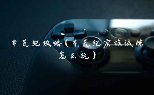 莽荒纪攻略（莽荒纪宗族试炼怎么玩）