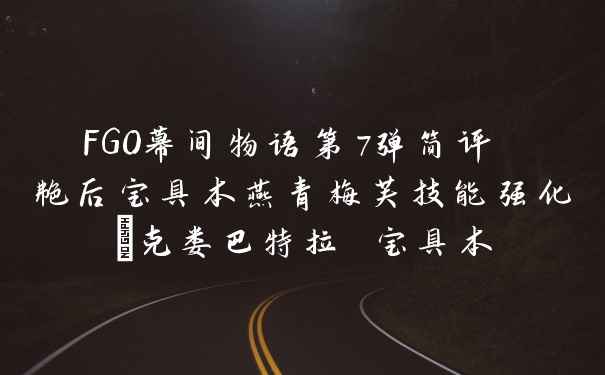 FGO幕间物语第7弹简评 艳后宝具本燕青梅芙技能强化_克娄巴特拉 宝具本